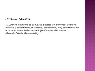 - Exclusión Educativa
“…Cuando el entorno se encuentra plagado de “barreras” (sociales,
culturales, actitudinales, materiales, económicas, etc.) que dificultan el
acceso, el aprendizaje o la participación en la vida escolar”
(Gerardo Echeita Sarrionandia).
 