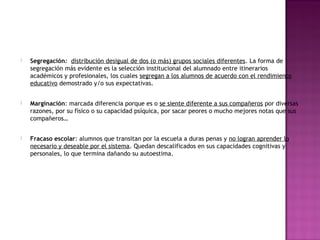 Segregación: distribución desigual de dos (o más) grupos sociales diferentes. La forma de
segregación más evidente es la selección institucional del alumnado entre itinerarios
académicos y profesionales, los cuales segregan a los alumnos de acuerdo con el rendimiento
educativo demostrado y/o sus expectativas.
 Marginación: marcada diferencia porque es o se siente diferente a sus compañeros por diversas
razones, por su físico o su capacidad psíquica, por sacar peores o mucho mejores notas que sus
compañeros…
 Fracaso escolar: alumnos que transitan por la escuela a duras penas y no logran aprender lo
necesario y deseable por el sistema. Quedan descalificados en sus capacidades cognitivas y
personales, lo que termina dañando su autoestima.
 