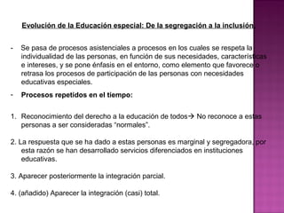 Evolución de la Educación especial: De la segregación a la inclusión.
- Se pasa de procesos asistenciales a procesos en los cuales se respeta la
individualidad de las personas, en función de sus necesidades, características
e intereses, y se pone énfasis en el entorno, como elemento que favorece o
retrasa los procesos de participación de las personas con necesidades
educativas especiales.
- Procesos repetidos en el tiempo:
1. Reconocimiento del derecho a la educación de todos No reconoce a estas
personas a ser consideradas “normales”.
2. La respuesta que se ha dado a estas personas es marginal y segregadora, por
esta razón se han desarrollado servicios diferenciados en instituciones
educativas.
3. Aparecer posteriormente la integración parcial.
4. (añadido) Aparecer la integración (casi) total.
 