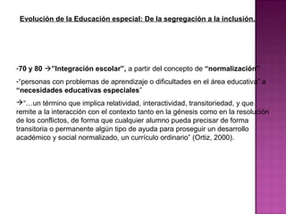 Evolución de la Educación especial: De la segregación a la inclusión.
-70 y 80 ”Integración escolar”, a partir del concepto de “normalización”
-“personas con problemas de aprendizaje o dificultades en el área educativa” a
“necesidades educativas especiales”
“…un término que implica relatividad, interactividad, transitoriedad, y que
remite a la interacción con el contexto tanto en la génesis como en la resolución
de los conflictos, de forma que cualquier alumno pueda precisar de forma
transitoria o permanente algún tipo de ayuda para proseguir un desarrollo
académico y social normalizado, un currículo ordinario” (Ortiz, 2000).
 