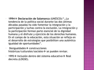 - 1994 Declaración de Salamanca (UNESCO):“…La
tendencia de la política social durante las dos últimas
décadas pasadas ha sido fomentar la integración y la
participación y luchas contra la exclusión. La integración y
la participación forman parte esencial de la dignidad
humana y el disfrute y ejercicio de los derechos humanos.
En el campo de la educación, esta situación se refleja en
el desarrollo de estrategias que posibiliten una auténtica
igualdad de oportunidades”.
- Desigualdades construcciones
históricas/culturales/sociales se pueden revisar.
- 1995 Inclusión dentro del sistema educativo Real
decreto.(LOGSE).
 