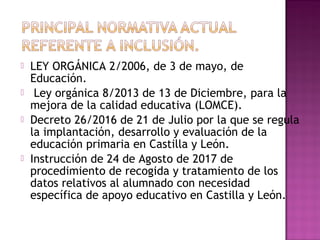  LEY ORGÁNICA 2/2006, de 3 de mayo, de
Educación.
  Ley orgánica 8/2013 de 13 de Diciembre, para la
mejora de la calidad educativa (LOMCE).
 Decreto 26/2016 de 21 de Julio por la que se regula
la implantación, desarrollo y evaluación de la
educación primaria en Castilla y León.
 Instrucción de 24 de Agosto de 2017 de
procedimiento de recogida y tratamiento de los
datos relativos al alumnado con necesidad
específica de apoyo educativo en Castilla y León.
 
