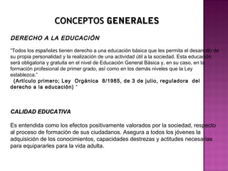 CONCEPTOSCONCEPTOS GENERALESGENERALES
DERECHO A LA EDUCACIÓNDERECHO A LA EDUCACIÓN
“Todos los españoles tienen derecho a una educación básica que les permita el desarrollo de
su propia personalidad y la realización de una actividad útil a la sociedad. Esta educación
será obligatoria y gratuita en el nivel de Educación General Básica y, en su caso, en la
formación profesional de primer grado, así como en los demás niveles que la Ley
establezca.”
(Artículo primero; Ley  Orgánica  8/1985, de 3 de julio, reguladora  del
derecho a la educación) “
CALIDAD EDUCATIVACALIDAD EDUCATIVA
Es entendida como los efectos positivamente valorados por la sociedad, respecto
al proceso de formación de sus ciudadanos. Asegura a todos los jóvenes la
adquisición de los conocimientos, capacidades destrezas y actitudes necesarias
para equipararles para la vida adulta.
 
