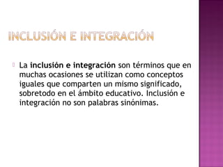  La inclusión e integración son términos que en
muchas ocasiones se utilizan como conceptos
iguales que comparten un mismo significado,
sobretodo en el ámbito educativo. Inclusión e
integración no son palabras sinónimas.
 