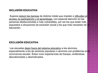INCLUSIÓN EDUCATIVAINCLUSIÓN EDUCATIVA
Supone reducir las barreas de distinta índole que impiden o dificultan el
acceso, la participación y el aprendizaje, con especial atención en las
personas desfavorecidas o más vulnerables, por ser los que están más
expuestos a situaciones de exclusión social y los que más necesitan de la
educación.
EXCLUSIÓN EDUCATIVAEXCLUSIÓN EDUCATIVA
Las escuelas dejan fuera del sistema educativo a los alumnos,
especialmente a los de sectores populares o alumnos con problemas en la
convivencia escolar. Éstos viven experiencias de fracaso, sintiéndose
desvalorizados y desmotivados.
 