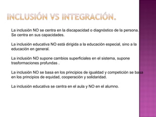 La inclusión NO se centra en la discapacidad o diagnóstico de la persona.
Se centra en sus capacidades.
La inclusión educativa NO está dirigida a la educación especial, sino a la
educación en general.
La inclusión NO supone cambios superficiales en el sistema, supone
trasformaciones profundas .
La inclusión NO se basa en los principios de igualdad y competición se basa
en los principios de equidad, cooperación y solidaridad.
La inclusión educativa se centra en el aula y NO en el alumno.
 