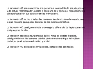 La inclusión NO intenta acercar a la persona a un modelo de ser, de pensar
y de actuar “normalizado”, acepta a cada uno tal y como es, reconociendo a
cada persona con sus características individuales.
La inclusión NO es dar a todas las personas lo mismo, sino dar a cada uno
lo que necesita para poder disfrutar de los mismos derechos.
La inclusión NO persigue cambiar o corregir la diferencia de la persona sino
enriquecerse de ella.
La inclusión educativa NO persigue que el niñ@ se adapte al grupo,
persigue eliminar las barreras con las que se encuentra que le impiden
participar en el sistema educativo y social.
La inclusión NO disfraza las limitaciones, porque ellas son reales.
 