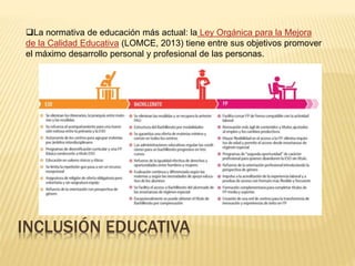 INCLUSIÓN EDUCATIVA
La normativa de educación más actual: la Ley Orgánica para la Mejora
de la Calidad Educativa (LOMCE, 2013) tiene entre sus objetivos promover
el máximo desarrollo personal y profesional de las personas.
 