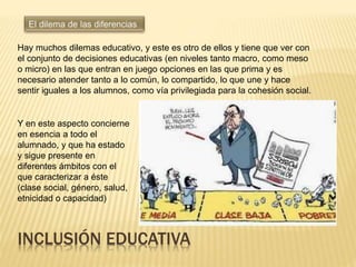 Hay muchos dilemas educativo, y este es otro de ellos y tiene que ver con
el conjunto de decisiones educativas (en niveles tanto macro, como meso
o micro) en las que entran en juego opciones en las que prima y es
necesario atender tanto a lo común, lo compartido, lo que une y hace
sentir iguales a los alumnos, como vía privilegiada para la cohesión social.
Y en este aspecto concierne
en esencia a todo el
alumnado, y que ha estado
y sigue presente en
diferentes ámbitos con el
que caracterizar a éste
(clase social, género, salud,
etnicidad o capacidad)
INCLUSIÓN EDUCATIVA
 