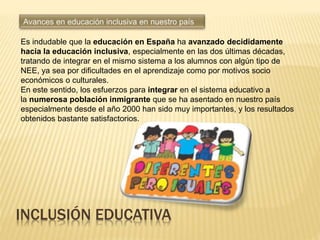 INCLUSIÓN EDUCATIVA
Es indudable que la educación en España ha avanzado decididamente
hacia la educación inclusiva, especialmente en las dos últimas décadas,
tratando de integrar en el mismo sistema a los alumnos con algún tipo de
NEE, ya sea por dificultades en el aprendizaje como por motivos socio
económicos o culturales.
En este sentido, los esfuerzos para integrar en el sistema educativo a
la numerosa población inmigrante que se ha asentado en nuestro país
especialmente desde el año 2000 han sido muy importantes, y los resultados
obtenidos bastante satisfactorios.
 