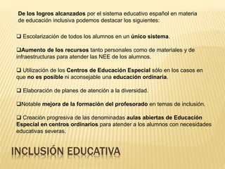 INCLUSIÓN EDUCATIVA
De los logros alcanzados por el sistema educativo español en materia
de educación inclusiva podemos destacar los siguientes:
 Escolarización de todos los alumnos en un único sistema.
Aumento de los recursos tanto personales como de materiales y de
infraestructuras para atender las NEE de los alumnos.
 Utilización de los Centros de Educación Especial sólo en los casos en
que no es posible ni aconsejable una educación ordinaria.
 Elaboración de planes de atención a la diversidad.
Notable mejora de la formación del profesorado en temas de inclusión.
 Creación progresiva de las denominadas aulas abiertas de Educación
Especial en centros ordinarios para atender a los alumnos con necesidades
educativas severas.
 