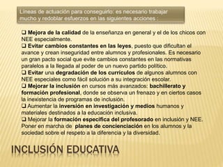 INCLUSIÓN EDUCATIVA
 Mejora de la calidad de la enseñanza en general y el de los chicos con
NEE especialmente.
 Evitar cambios constantes en las leyes, puesto que dificultan el
avance y crean inseguridad entre alumnos y profesionales. Es necesario
un gran pacto social que evite cambios constantes en las normativas
paralelos a la llegada al poder de un nuevo partido político.
 Evitar una degradación de los currículos de algunos alumnos con
NEE especiales como fácil solución a su integración escolar.
 Mejorar la inclusión en cursos más avanzados: bachillerato y
formación profesional, donde se observa un frenazo y en ciertos casos
la inexistencia de programas de inclusión.
 Aumentar la inversión en investigación y medios humanos y
materiales destinados a la educación inclusiva.
 Mejorar la formación específica del profesorado en inclusión y NEE.
Poner en marcha de planes de concienciación en los alumnos y la
sociedad sobre el respeto a la diferencia y la diversidad.
 