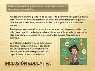 INCLUSIÓN EDUCATIVA
No poner en marcha políticas de acción o de discriminación positiva hacia
estos colectivos más vulnerables, en aras a la consideración de que es
una demanda de todos, sería una actitud y una práctica a todas luces
injusta.
También es frecuente el error contrario, esto es, la interpretación de que
esta preocupación de llevar a cabo políticas y prácticas más inclusivas es
algo que compete solamente a determinados grupos “especiales o
singulares”
La inclusión educativa debe entenderse
con igual fuerza como la preocupación
por un aprendizaje y un rendimiento
escolar de calidad y exigente con las
capacidades de cada estudiante
 