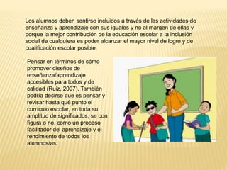 Los alumnos deben sentirse incluidos a través de las actividades de
enseñanza y aprendizaje con sus iguales y no al margen de ellas y
porque la mejor contribución de la educación escolar a la inclusión
social de cualquiera es poder alcanzar el mayor nivel de logro y de
cualificación escolar posible.
Pensar en términos de cómo
promover diseños de
enseñanza/aprendizaje
accesibles para todos y de
calidad (Ruiz, 2007). También
podría decirse que es pensar y
revisar hasta qué punto el
currículo escolar, en toda su
amplitud de significados, se con
figura o no, como un proceso
facilitador del aprendizaje y el
rendimiento de todos los
alumnos/as.
 