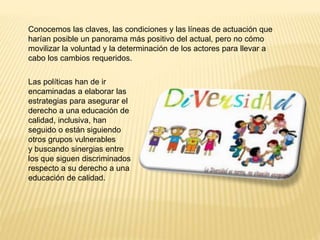 Conocemos las claves, las condiciones y las líneas de actuación que
harían posible un panorama más positivo del actual, pero no cómo
movilizar la voluntad y la determinación de los actores para llevar a
cabo los cambios requeridos.
Las políticas han de ir
encaminadas a elaborar las
estrategias para asegurar el
derecho a una educación de
calidad, inclusiva, han
seguido o están siguiendo
otros grupos vulnerables
y buscando sinergias entre
los que siguen discriminados
respecto a su derecho a una
educación de calidad.
 