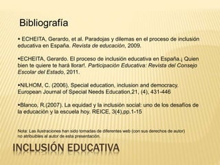 ECHEITA, Gerardo, et al. Paradojas y dilemas en el proceso de inclusión
educativa en España. Revista de educación, 2009.
ECHEITA, Gerardo. El proceso de inclusión educativa en España.¡ Quien
bien te quiere te hará llorar!. Participación Educativa: Revista del Consejo
Escolar del Estado, 2011.
NILHOM, C. (2006). Special education, inclusion and democracy.
European Journal of Special Needs Education,21, (4), 431-446
Blanco, R.(2007). La equidad y la inclusión social: uno de los desafíos de
la educación y la escuela hoy. REICE, 3(4),pp.1-15
INCLUSIÓN EDUCATIVA
Bibliografía
Nota: Las ilustraciones han sido tomadas de diferentes web (con sus derechos de autor)
no atribuibles al autor de esta presentación.
 