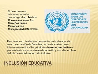El derecho a una
educación inclusiva
que recoge el art. 24 de la
Convención sobre los
Derechos de las
Personas con
Discapacidad (ONU,2006)
INCLUSIÓN EDUCATIVA
Para tener con claridad una perspectiva de la discapacidad
como una cuestión de Derechos, se ha de analizar cómo
interaccionan entre sí las principales barreras que limitan el
proceso hacia mayores niveles de inclusión y, con ello, el pleno
disfrute de una educación más inclusiva.
 
