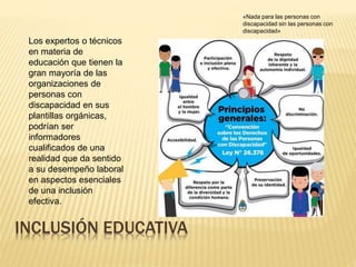 INCLUSIÓN EDUCATIVA
«Nada para las personas con
discapacidad sin las personas con
discapacidad»
Los expertos o técnicos
en materia de
educación que tienen la
gran mayoría de las
organizaciones de
personas con
discapacidad en sus
plantillas orgánicas,
podrían ser
informadores
cualificados de una
realidad que da sentido
a su desempeño laboral
en aspectos esenciales
de una inclusión
efectiva.
 