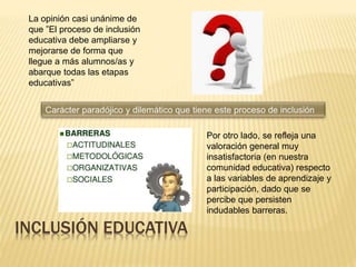 INCLUSIÓN EDUCATIVA
La opinión casi unánime de
que ”El proceso de inclusión
educativa debe ampliarse y
mejorarse de forma que
llegue a más alumnos/as y
abarque todas las etapas
educativas”
Por otro lado, se refleja una
valoración general muy
insatisfactoria (en nuestra
comunidad educativa) respecto
a las variables de aprendizaje y
participación, dado que se
percibe que persisten
indudables barreras.
 