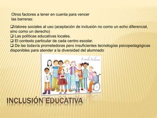 INCLUSIÓN EDUCATIVA
Otros factores a tener en cuenta para vencer
las barreras:
Valores sociales al uso (aceptación de inclusión no como un echo diferencial,
sino como un derecho)
 Las políticas educativas locales.
 El contexto particular de cada centro escolar.
 De las todavía prometedoras pero insuficientes tecnologías psicopedagógicas
disponibles para atender a la diversidad del alumnado
 