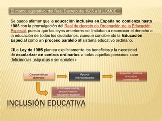 Se puede afirmar que le educación inclusiva en España no comienza hasta
1985 con la promulgación del Real de decreto de Ordenación de la Educación
Especial, puesto que las leyes anteriores se limitaban a reconocer el derecho a
la educación de todos los ciudadanos, aunque concibiendo la Educación
Especial como un proceso paralelo al sistema educativo ordinario.
La Ley de 1985 plantea explícitamente los beneficios y la necesidad
de escolarizar en centros ordinarios a todas aquellas personas «con
deficiencias psíquicas y sensoriales»
INCLUSIÓN EDUCATIVA
Características
alumno/a
Apoyos
individualizados
Inserción sistema
educativo
convencional
Si no fuese posible,
recurrir centros
educación especial
 