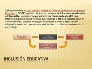 INCLUSIÓN EDUCATIVA
Posteriormente, la Ley Orgánica 1/1990 de Ordenación General del Sistema
Educativo (LOGSE) apuesta claramente por los principios de normalización
e integración, introduciendo por primera vez el concepto de NEE para
referirse a aquellos chicos y chicas que, llevando a cabo su escolarización en
aulas ordinarias, precisan de apoyos especiales e incluso algún tipo de
adaptación curricular para superar deficiencias o problemas de desarrollo o
aprendizaje.
Características
alumno/a
Apoyos
individualizados
Inserción sistema
educativo
convencional
Adaptación
curricular, si fuera
necesario
 