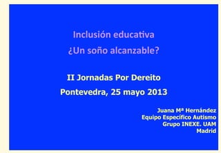 Inclusión	
  educa-va	
  
¿Un	
  soño	
  alcanzable?	
  
II Jornadas Por Dereito
Pontevedra, 25 mayo 2013
Juana Mª Hernández
Equipo Específico Autismo
Grupo INEXE. UAM
Madrid
 