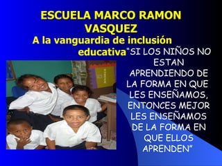 ESCUELA MARCO RAMON VASQUEZ “ SI LOS NIÑOS NO ESTAN APRENDIENDO DE LA FORMA EN QUE  LES ENSEÑAMOS, ENTONCES MEJOR LES ENSEÑAMOS DE LA FORMA EN QUE ELLOS APRENDEN”  A la vanguardia de inclusión educativa 