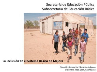 Secretaría de Educación Pública
Subsecretaría de Educación Básica

La inclusión en el Sistema Básico de Mejora
Dirección General de Educación Indígena
Diciembre 2013, León, Guanajuato

 