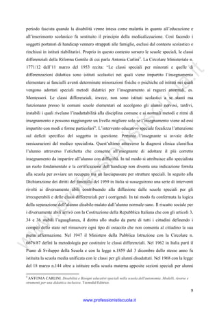 w
w
w
.professionistiscuola.it
9
periodo fascista quando la disabilità venne intesa come malattia in quanto all’educazione e
all’inserimento scolastico fu sostituito il principio della medicalizzazione. Così facendo i
soggetti portatori di handicap vennero strappati alle famiglie, esclusi dal contesto scolastico e
rinchiusi in istituti riabilitativi. Proprio in questo contesto sorsero le scuole speciali, le classi
differenziali della Riforma Gentile di cui parla Antonia Carlini2
. La Circolare Ministeriale n.
1771/12 dell’11 marzo del 1953 recita: “Le classi speciali per minorati e quelle di
differenzazioni didattica sono istituti scolastici nei quali viene impartito l’insegnamento
elementare ai fanciulli aventi determinate minorazioni fisiche o psichiche ed istituti nei quali
vengono adottati speciali metodi didattici per l’insegnamento ai ragazzi anormali, es.
Montessori. Le classi differenziali, invece, non sono istituti scolastici a se stanti ma
funzionano presso le comuni scuole elementari ed accolgono gli alunni nervosi, tardivi,
instabili i quali rivelano l’inadattabilità alla disciplina comune e ai normali metodi e ritmi di
insegnamento e possono raggiungere un livello migliore solo se l’insegnamento viene ad essi
impartito con modi e forme particolari”. L’intervento educativo speciale focalizza l’attenzione
sul deficit specifico del soggetto in questione. Pertanto l’insegnante si avvale delle
rassicurazioni del medico specialista. Quest’ultimo attraverso la diagnosi clinica classifica
l’alunno attraverso l’etichetta che consente all’insegnante di adottare il più corretto
insegnamento da impartire all’alunno con difficoltà. In tal modo si attribuisce allo specialista
un ruolo fondamentale e la certificazione dell’handicap non diventa una indicazione fornita
alla scuola per avviare un recupero ma un lasciapassare per strutture speciali. In seguito alla
Dichiarazione dei diritti del fanciullo del 1959 in Italia si susseguirono una serie di interventi
rivolti ai diversamente abili contribuendo alla diffusione delle scuole speciali per gli
irrecuperabili e delle classi differenziali per i corrigendi. In tal modo fu confermata la logica
della separazione dell’alunno disabile-malato dall’alunno normale-sano. Il riscatto sociale per
i diversamente abili arrivò con la Costituzione della Repubblica Italiana che con gli articoli 3,
34 e 36 stabilì l’uguaglianza, il diritto allo studio da parte di tutti i cittadini definendo i
compiti dello stato nel rimuovere ogni tipo di ostacolo che non consenta al cittadino la sua
piena affermazione. Nel 1947 il Ministero della Pubblica Istruzione con la Circolare n.
6676/87 definì la metodologia per costituire le classi differenziali. Nel 1962 in Italia partì il
Piano di Sviluppo della Scuola e con la legge n.1859 del 3 dicembre dello stesso anno fu
istituita la scuola media unificata con le classi per gli alunni disadattati. Nel 1968 con la legge
del 18 marzo n.144 oltre a istituire nella scuola materna apposite sezioni speciali per alunni
2
ANTONIA CARLINI. Disabilità e Bisogni educativi speciali nella scuola dell'autonomia. Modelli, risorse e
strumenti per una didattica inclusiva. Tecnodid Editrice.
www.professionistiscuola.it
 