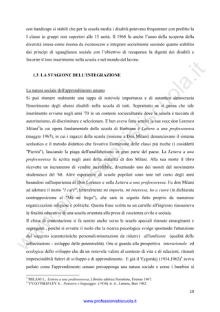 w
w
w
.professionistiscuola.it
10
con handicaps si stabilì che per la scuola media i disabili potevano frequentare con profitto la
I classe in gruppi non superiori alle 15 unità. Il 1968 fu anche l’anno della scoperta della
diversità intesa come risorsa da riconoscere e integrare socialmente secondo quanto stabilito
dai principi di uguaglianza sociale con l’obiettivo di recuperare la dignità dei disabili e
favorire il loro inserimento nella scuola e nel mondo del lavoro.
1.3 LA STAGIONE DELL'INTEGRAZIONE
La natura sociale dell'apprendimento umano
Si può ritenere realmente una tappa di notevole importanza e di autentica democrazia
l'inserimento degli alunni disabili nella scuola di tutti. Soprattutto se si pensa che tale
inserimento avviene negli anni '70 in un contesto socioculturale dove la scuola è tacciata di
autoritarismo, di discriminare e selezionare. E ben aveva fatto sentire la sua voce don Lorenzo
Milani3
la cui opera fondamentale della scuola di Barbiana è Lettera a una professoressa
(maggio 1967), in cui i ragazzi della scuola (insieme a Don Milani) denunciavano il sistema
scolastico e il metodo didattico che favoriva l'istruzione delle classi più ricche (i cosiddetti
"Pierini"), lasciando la piaga dell'analfabetismo in gran parte del paese. La Lettera a una
professoressa fu scritta negli anni della malattia di don Milani. Alla sua morte il libro
ricevette un incremento di vendite incredibile, diventando uno dei moniti del movimento
studentesco del '68. Altre esperienze di scuole popolari sono nate nel corso degli anni
basandosi sull'esperienza di Don Lorenzo e sulla Lettera a una professoressa. Fu don Milani
ad adottare il motto "I care", letteralmente mi importa, mi interessa, ho a cuore (in dichiarata
contrapposizione al "Me ne frego"), che sarà in seguito fatto proprio da numerose
organizzazioni religiose e politiche. Questa frase scritta su un cartello all'ingresso riassumeva
le finalità educative di una scuola orientata alla presa di coscienza civile e sociale.
Il clima di contestazione si fa sentire anche verso le scuole speciali ritenute emarginanti e
segreganti , perché si avverte il ruolo che la ricerca psicologica svolge spostando l'attenzione
dal soggetto (caratteristiche personali-minorazioni da ridurre) all'ambiente (qualità delle
sollecitazioni - sviluppo delle potenzialità). Ora si guarda alla prospettiva interazionale ed
ecologica dello sviluppo che dà un notevole valore al contesto di vita e di relazioni, ritenuti
imprescindibili fattori di sviluppo e di apprendimento. E già il Vygotskij (1934,1962)4
aveva
parlato come l'apprendimento umano presupponga una natura sociale e come i bambini si
3
MILANI L, Lettera a una professoressa, Libreria editrice fiorentina, Firenze 1967.
4
VYGOTSKIJ LEV S., Pensiero e linguaggio (1934), tr. it., Laterza, Bari 1962.
www.professionistiscuola.it
 