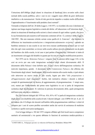 w
w
w
.professionistiscuola.it
12
l’istruzione dell’obbligo [degli alunni in situazione di handicap] deve avvenire nelle classi
normali della scuola pubblica, salvo i casi in cui i soggetti siano affetti da gravi deficienze
intellettive o da menomazioni fisiche di tale gravità da impedire o rendere molto difficoltoso
l’apprendimento o l’inserimento nelle predette classi normali”.
Tornando al disposto dell’art. 28 della Legge n. 118/1971, va ricordato che esso è destinato ad
ispirare una lunga stagione legislativa a tutela del diritto all’educazione e all’istruzione degli
alunni in situazione di handicap nelle sezioni e classi comuni di ogni ordine e grado, che trova
la sua formulazione più esaustiva nell’enunciato contenuto all’art. 12, comma 2 della Legge n.
104/1992 . Ma non mancano critiche serrate come quella di A. Canevaro7
che chiarisce la
differenza tra inserimento-assimilazione e integrazione-adattamento reciproco: quando un
bambino ammesso in una scuola in cui non trova nessun cambiamento positivo per sé vuol
dire che egli viene assimilato; se invece nella scuola subisce piccoli cambiamenti sia da parte
del bambino che della scuola, in tal caso si può parlare d'integrazione. Altrimenti si tratta di
un inserimento selvaggio del disabile in quanto per lui non avvengono modificazioni positive.
Nel 1975 con la Relazione Falcucci vengono fuori le carenze della Legge 118 e si ha
così un avvio per una reale integrazione scolastica degli alunni diversamente abili. Il
documento della Falcucci viene definito una magna charta dell'integrazione scolastica. Di
notevole importanza, quindi, il documento della Commissione Falcucci, che afferma che
l'inserimento degli alunni handicappati, dalla scuola materna alla scuola media, si può attuare
solo attraverso un nuovo modo di fare scuola, legato per altro "alla preparazione e
all'aggiornamento degli insegnanti". Inoltre, tale normativa chiama i docenti a delicati
compiti di sperimentazione, di ricerca, di aggiornamento, di programmazione. I tempi sono,
così, maturi per l'elaborazione del primo testo legislativo in cui si parla di integrazione
scolastica degli handicappati. Si valorizza la persona diversamente abile, quale protagonista
dell'intervento educativo e didattico .
Poi con i decreti delegati del 1974 nn. 416, 419 e 417 si parla di integrazione scolastica
degli alunni con disabilità nella scuola di tutti. I decreti delegati con il DPR 416 art. 4, art. 12
prevedono che il Collegio dei docenti nell'ambito della programmazione stabilisce i criteri di
recupero per i casi di scarso profitto servendosi anche dei servizi di assistenza di medicina
scolastica e quella socio-psico-pedagogica.
Con la legge delega n. 382 del 1975 vengono affidate agli Enti locali nuove competenze
sanitarie ed assistenziali e tra queste abbiamo le funzioni di assistenza medico-psichica e
7
CANEVARO A,, Pedagogia speciale. La riduzione dell'handicap, Mondadori, Milano1999.
www.professionistiscuola.it
 