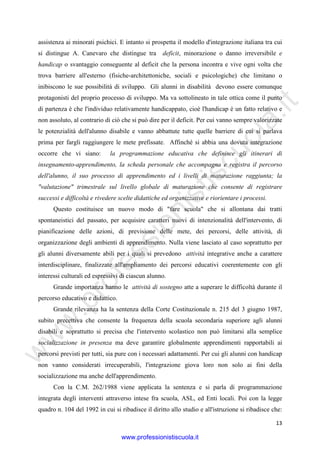 w
w
w
.professionistiscuola.it
13
assistenza ai minorati psichici. E intanto si prospetta il modello d'integrazione italiana tra cui
si distingue A. Canevaro che distingue tra deficit, minorazione o danno irreversibile e
handicap o svantaggio conseguente al deficit che la persona incontra e vive ogni volta che
trova barriere all'esterno (fisiche-architettoniche, sociali e psicologiche) che limitano o
inibiscono le sue possibilità di sviluppo. Gli alunni in disabilità devono essere comunque
protagonisti del proprio processo di sviluppo. Ma va sottolineato in tale ottica come il punto
di partenza è che l'individuo relativamente handicappato, cioè l'handicap è un fatto relativo e
non assoluto, al contrario di ciò che si può dire per il deficit. Per cui vanno sempre valorizzate
le potenzialità dell'alunno disabile e vanno abbattute tutte quelle barriere di cui si parlava
prima per fargli raggiungere le mete prefissate. Affinché si abbia una dovuta integrazione
occorre che vi siano: la programmazione educativa che definisce gli itinerari di
insegnamento-apprendimento, la scheda personale che accompagna e registra il percorso
dell'alunno, il suo processo di apprendimento ed i livelli di maturazione raggiunta; la
"valutazione" trimestrale sul livello globale di maturazione che consente di registrare
successi e difficoltà e rivedere scelte didattiche ed organizzative e riorientare i processi.
Questo costituisce un nuovo modo di "fare scuola" che si allontana dai tratti
spontaneistici del passato, per acquisire caratteri nuovi di intenzionalità dell'intervento, di
pianificazione delle azioni, di previsione delle mete, dei percorsi, delle attività, di
organizzazione degli ambienti di apprendimento. Nulla viene lasciato al caso soprattutto per
gli alunni diversamente abili per i quali si prevedono attività integrative anche a carattere
interdisciplinare, finalizzate all'ampliamento dei percorsi educativi coerentemente con gli
interessi culturali ed espressivi di ciascun alunno.
Grande importanza hanno le attività di sostegno atte a superare le difficoltà durante il
percorso educativo e didattico.
Grande rilevanza ha la sentenza della Corte Costituzionale n. 215 del 3 giugno 1987,
subito precettiva che consente la frequenza della scuola secondaria superiore agli alunni
disabili e soprattutto si precisa che l'intervento scolastico non può limitarsi alla semplice
socializzazione in presenza ma deve garantire globalmente apprendimenti rapportabili ai
percorsi previsti per tutti, sia pure con i necessari adattamenti. Per cui gli alunni con handicap
non vanno considerati irrecuperabili, l'integrazione giova loro non solo ai fini della
socializzazione ma anche dell'apprendimento.
Con la C.M. 262/1988 viene applicata la sentenza e si parla di programmazione
integrata degli interventi attraverso intese fra scuola, ASL, ed Enti locali. Poi con la legge
quadro n. 104 del 1992 in cui si ribadisce il diritto allo studio e all'istruzione si ribadisce che:
www.professionistiscuola.it
 