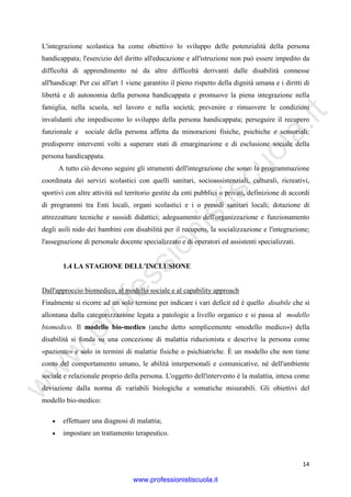 w
w
w
.professionistiscuola.it
14
L'integrazione scolastica ha come obiettivo lo sviluppo delle potenzialità della persona
handicappata; l'esercizio del diritto all'educazione e all'istruzione non può essere impedito da
difficoltà di apprendimento né da altre difficoltà derivanti dalle disabilità connesse
all'handicap: Per cui all'art 1 viene garantito il pieno rispetto della dignità umana e i diritti di
libertà e di autonomia della persona handicappata e promuove la piena integrazione nella
famiglia, nella scuola, nel lavoro e nella società; prevenire e rimuovere le condizioni
invalidanti che impediscono lo sviluppo della persona handicappata; perseguire il recupero
funzionale e sociale della persona affetta da minorazioni fisiche, psichiche e sensoriali;
predisporre interventi volti a superare stati di emarginazione e di esclusione sociale della
persona handicappata.
A tutto ciò devono seguire gli strumenti dell'integrazione che sono: la programmazione
coordinata dei servizi scolastici con quelli sanitari, socioassistenziali, culturali, ricreativi,
sportivi con altre attività sul territorio gestite da enti pubblici o privati, definizione di accordi
di programmi tra Enti locali, organi scolastici e i o presidi sanitari locali; dotazione di
attrezzatture tecniche e sussidi didattici; adeguamento dell'organizzazione e funzionamento
degli asili nido dei bambini con disabilità per il recupero, la socializzazione e l'integrazione;
l'assegnazione di personale docente specializzato e di operatori ed assistenti specializzati.
1.4 LA STAGIONE DELL'INCLUSIONE
Dall'approccio biomedico, al modello sociale e al capability approach
Finalmente si ricorre ad un solo termine per indicare i vari deficit ed è quello disabile che si
allontana dalla categorizzazione legata a patologie a livello organico e si passa al modello
biomedico. Il modello bio-medico (anche detto semplicemente «modello medico») della
disabilità si fonda su una concezione di malattia riduzionista e descrive la persona come
«paziente» e solo in termini di malattie fisiche o psichiatriche. È un modello che non tiene
conto del comportamento umano, le abilità interpersonali e comunicative, né dell'ambiente
sociale e relazionale proprio della persona. L'oggetto dell'intervento è la malattia, intesa come
deviazione dalla norma di variabili biologiche e somatiche misurabili. Gli obiettivi del
modello bio-medico:
• effettuare una diagnosi di malattia;
• impostare un trattamento terapeutico.
www.professionistiscuola.it
 