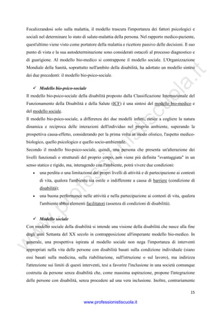w
w
w
.professionistiscuola.it
15
Focalizzandosi solo sulla malattia, il modello trascura l'importanza dei fattori psicologici e
sociali nel determinare lo stato di salute-malattia della persona. Nel rapporto medico-paziente,
quest'ultimo viene visto come portatore della malattia e ricettore passivo delle decisioni. Il suo
punto di vista e la sua autodeterminazione sono considerati ostacoli al processo diagnostico e
di guarigione. Al modello bio-medico si contrappone il modello sociale. L'Organizzazione
Mondiale della Sanità, soprattutto nell'ambito della disabilità, ha adottato un modello sintesi
dei due precedenti: il modello bio-psico-sociale.
Modello bio-psico-sociale
Il modello bio-psico-sociale della disabilità proposto dalla Classificazione Internazionale del
Funzionamento della Disabilità e della Salute (ICF) è una sintesi del modello bio-medico e
del modello sociale.
Il modello bio-psico-sociale, a differenza dei due modelli infatti, riesce a cogliere la natura
dinamica e reciproca delle interazioni dell'individuo nel proprio ambiente, superando la
prospettiva causa-effetto, considerando per la prima volta in modo olistico, l'aspetto medico-
biologico, quello psicologico e quello socio-ambientale.
Secondo il modello bio-psico-sociale, quindi, una persona che presenta un'alterazione dei
livelli funzionali o strutturali del proprio corpo, non viene più definita "svantaggiata" in un
senso statico e rigido, ma, interagendo con l'ambiente, potrà vivere due condizioni:
• una perdita o una limitazione dei propri livelli di attività e di partecipazione ai contesti
di vita, qualora l'ambiente sia ostile o indifferente a causa di barriere (condizione di
disabilità);
• una buona performance nelle attività e nella partecipazione ai contesti di vita, qualora
l'ambiente abbia elementi facilitatori (assenza di condizioni di disabilità).
Modello sociale
Con modello sociale della disabilità si intende una visione della disabilità che nasce alla fine
degli anni Settanta del XX secolo in contrapposizione all'imperante modello bio-medico. In
generale, una prospettiva ispirata al modello sociale non nega l'importanza di interventi
appropriati nella vita delle persone con disabilità basati sulla condizione individuale (siano
essi basati sulla medicina, sulla riabilitazione, sull'istruzione o sul lavoro), ma indirizza
l'attenzione sui limiti di questi interventi, tesi a favorire l'inclusione in una società comunque
costruita da persone senza disabilità che, come massima aspirazione, propone l'integrazione
delle persone con disabilità, senza procedere ad una vera inclusione. Inoltre, contrariamente
www.professionistiscuola.it
 