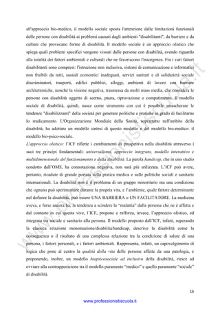 w
w
w
.professionistiscuola.it
16
all'approccio bio-medico, il modello sociale sposta l'attenzione dalle limitazioni funzionali
delle persone con disabilità ai problemi causati dagli ambienti "disabilitanti", da barriere e da
culture che provocano forme di disabilità. Il modello sociale è un approccio olistico che
spiega quali problemi specifici vengono vissuti dalle persone con disabilità, avendo riguardo
alla totalità dei fattori ambientali e culturali che ne favoriscono l'insorgenza. Fra i vari fattori
disabilitanti sono compresi: l'istruzione non inclusiva, sistemi di comunicazione e informatici
non fruibili da tutti, sussidi economici inadeguati, servizi sanitari e di solidarietà sociale
discriminatori, trasporti, edifici pubblici, alloggi, ambienti di lavoro con barriere
architettoniche, nonché la visione negativa, trasmessa da molti mass media, che considera le
persone con disabilità oggetto di scerno, paura, riprovazione o compatimento. Il modello
sociale di disabilità, quindi, nasce come strumento con cui è possibile smascherare le
tendenze "disabilizzanti" della società per generare politiche e pratiche in grado di facilitarne
lo sradicamento. L'Organizzazione Mondiale della Sanità, soprattutto nell'ambito della
disabilità, ha adottato un modello sintesi di questo modello e del modello bio-medico: il
modello bio-psico-sociale.
L'approccio olistico: l’ICF riflette i cambiamenti di prospettiva nella disabilità attraverso i
suoi tre principi fondamentali: universalismo, approccio integrato, modello interattivo e
multidimensionale del funzionamento e della disabilità. La parola handicap, che in uno studio
condotto dall’OMS, ha connotazione negativa, non sarà più utilizzata. L’ICF può avere,
pertanto, ricadute di grande portata sulla pratica medica e sulle politiche sociali e sanitarie
internazionali. La disabilità non è il problema di un gruppo minoritario ma una condizione
che ognuno può sperimentare durante la propria vita, e l’ambiente, quale fattore determinante
nel definire la disabilità, può essere UNA BARRIERA o UN FACILITATORE. La medicina
aveva, e forse ancora ha, la tendenza a scindere la “malattia” dalla persona che ne è affetta e
dal contesto in cui questa vive, l’ICF, propone e rafforza, invece, l’approccio olistico, ed
integrato tra sociale e sanitario alla persona. Il modello proposto dall’ICF, infatti, superando
la classica relazione menomazione/disabilità/handicap, descrive la disabilità come la
conseguenza o il risultato di una complessa relazione tra la condizione di salute di una
persona, i fattori personali, e i fattori ambientali. Rappresenta, infatti, un capovolgimento di
logica che pone al centro la qualità della vita delle persone affette da una patologia, e
proponendo, inoltre, un modello biopsicosociale ed inclusivo della disabilità, riesce ad
ovviare alla contrapposizione tra il modello puramente “medico” e quello puramente “sociale”
di disabilità.
www.professionistiscuola.it
 
