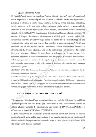 w
w
w
.professionistiscuola.it
17
Special Educational Needs
E' "speciale" ogni alunno che manifesta "bisogni educativi speciali" (special educational
needs) in presenza di situazioni particolari diverse e di difficoltà temporanee o permanenti,
pervasive o settoriali, a livello fisico, organico, biologico, oppure familiare, ambientale,
sociale, culturale che lo ostacolano nell'apprendimento e nello sviluppo e perciò richiede
attenzioni e cure educative particolari, scelte, percorsi, sollecitazioni, risorse, valutazioni
speciali. L'UNESCO nel 1997 ha dato questa definizione del bisogno educativo speciale: "Il
concetto di bisogno educativo speciale si estende al di là di quelli che sono inclusi nelle
categorie di disabilità, per coprire quegli alunni che vanno male a scuola (failing) per una
varietà di altre ragioni che sono note nel loro impedire un progresso ottimale". Perciò non
prendersi cura di tali bisogni significa condannare l'alunno all'insuccesso formativo e
all'esclusione dai processi educativi. Una scuola professionale full inclusive deve saper
leggere e riconoscere i bisogni dei suoi alunni, le differenze che li caratterizzano, deve
possedere aggiornate e solide competenze di tipo pedagogico, psicologico, metodologico-
didattico, organizzativo e relazionale, deve poter disporre di strumenti e risorse concreti da
utilizzare nella progettazione e nella realizzazione di interventi che garantiscano il successo
formativo di ognuno.
(UNESCO -1994, The Salamanca Statement and Framework for Action on Special Needs
Education, Salamanca, Spagna).
Facendo riferimento a quello che può essere considerato il manifesto della scuola inclusiva,
ovvero la Dichiarazione di Salamanca, l’applicazione del modello dell’Inclusive education
richiede che i sistemi educativi sviluppino una pedagogia centrata sul singolo alunno (child-
centred pedagogy), rispondendo in modo flessibile alle esigenze di ciascuno.
1.5 IL VALORE DELLA “SPECIALE NORMALITÀ”
Tale pedagogia, si fonda sull’idea innovativa in base alla quale le differenze (la cosiddetta
“normale specialità sono una risorsa per l’educazione, la cui valorizzazione richiede ai
sistemi educativi capacità di individuazione dei bisogni (INDIVIDUALIZZAZIONE) e
differenziare le risposte (PERSONALIZZAZIONE).
La piena realizzazione del sistema dell’Inclusive education, quindi, non consiste nel dare un
posto nella scuola anche a chi è rappresentante di una qualche diversità, ma nel trasformare il
sistema scolastico in organizzazione idonea alla presa in carico educativa dei differenti SEN
che tutti gli alunni possono incontrare.
www.professionistiscuola.it
 