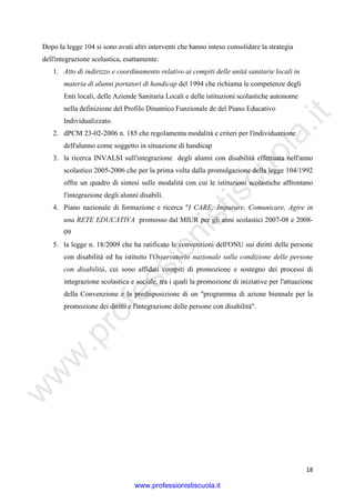 w
w
w
.professionistiscuola.it
18
Dopo la legge 104 si sono avuti altri interventi che hanno inteso consolidare la strategia
dell'integrazione scolastica, esattamente:
1. Atto di indirizzo e coordinamento relativo ai compiti delle unità sanitarie locali in
materia di alunni portatori di handicap del 1994 che richiama le competenze degli
Enti locali, delle Aziende Sanitaria Locali e delle istituzioni scolastiche autonome
nella definizione del Profilo Dinamico Funzionale de del Piano Educativo
Individualizzato.
2. dPCM 23-02-2006 n. 185 che regolamenta modalità e criteri per l'individuazione
dell'alunno come soggetto in situazione di handicap
3. la ricerca INVALSI sull'integrazione degli alunni con disabilità effettuata nell'anno
scolastico 2005-2006 che per la prima volta dalla promulgazione della legge 104/1992
offre un quadro di sintesi sulle modalità con cui le istituzioni scolastiche affrontano
l'integrazione degli alunni disabili.
4. Piano nazionale di formazione e ricerca "I CARE: Imparare, Comunicare, Agire in
una RETE EDUCATIVA promosso dal MIUR per gli anni scolastici 2007-08 e 2008-
09
5. la legge n. 18/2009 che ha ratificato le convenzioni dell'ONU sui diritti delle persone
con disabilità ed ha istituito l'Osservatorio nazionale sulla condizione delle persone
con disabilità, cui sono affidati compiti di promozione e sostegno dei processi di
integrazione scolastica e sociale, tra i quali la promozione di iniziative per l'attuazione
della Convenzione e la predisposizione di un "programma di azione biennale per la
promozione dei diritti e l'integrazione delle persone con disabilità".
www.professionistiscuola.it
 
