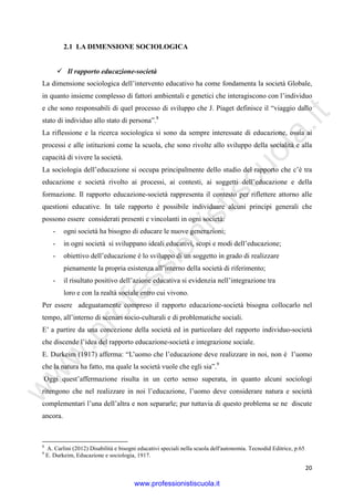 w
w
w
.professionistiscuola.it
20
2.1 LA DIMENSIONE SOCIOLOGICA
Il rapporto educazione-società
La dimensione sociologica dell’intervento educativo ha come fondamenta la società Globale,
in quanto insieme complesso di fattori ambientali e genetici che interagiscono con l’individuo
e che sono responsabili di quel processo di sviluppo che J. Piaget definisce il “viaggio dallo
stato di individuo allo stato di persona”.8
La riflessione e la ricerca sociologica si sono da sempre interessate di educazione, ossia ai
processi e alle istituzioni come la scuola, che sono rivolte allo sviluppo della socialità e alla
capacità di vivere la società.
La sociologia dell’educazione si occupa principalmente dello studio del rapporto che c’è tra
educazione e società rivolto ai processi, ai contesti, ai soggetti dell’educazione e della
formazione. Il rapporto educazione-società rappresenta il contesto per riflettere attorno alle
questioni educative. In tale rapporto è possibile individuare alcuni principi generali che
possono essere considerati presenti e vincolanti in ogni società:
- ogni società ha bisogno di educare le nuove generazioni;
- in ogni società si sviluppano ideali educativi, scopi e modi dell’educazione;
- obiettivo dell’educazione è lo sviluppo di un soggetto in grado di realizzare
pienamente la propria esistenza all’interno della società di riferimento;
- il risultato positivo dell’azione educativa si evidenzia nell’integrazione tra
loro e con la realtà sociale entro cui vivono.
Per essere adeguatamente compreso il rapporto educazione-società bisogna collocarlo nel
tempo, all’interno di scenari socio-culturali e di problematiche sociali.
E’ a partire da una concezione della società ed in particolare del rapporto individuo-società
che discende l’idea del rapporto educazione-società e integrazione sociale.
E. Durkeim (1917) afferma: “L’uomo che l’educazione deve realizzare in noi, non è l’uomo
che la natura ha fatto, ma quale la società vuole che egli sia”.9
Oggi quest’affermazione risulta in un certo senso superata, in quanto alcuni sociologi
ritengono che nel realizzare in noi l’educazione, l’uomo deve considerare natura e società
complementari l’una dell’altra e non separarle; pur tuttavia di questo problema se ne discute
ancora.
8
A. Carlini (2012) Disabilità e bisogni educativi speciali nella scuola dell'autonomia. Tecnodid Editrice, p.65
9
E. Durkeim, Educazione e sociologia, 1917.
www.professionistiscuola.it
 
