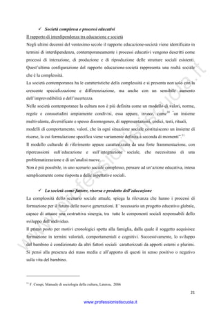 w
w
w
.professionistiscuola.it
21
Società complessa e processi educativi
Il rapporto di interdipendenza tra educazione e società
Negli ultimi decenni del ventesimo secolo il rapporto educazione-società viene identificato in
termini di interdipendenza, contemporaneamente i processi educativi vengono descritti come
processi di interazione, di produzione e di riproduzione delle strutture sociali esistenti.
Quest’ultima configurazione del rapporto educazione-società rappresenta una realtà sociale
che è la complessità.
La società contemporanea ha le caratteristiche della complessità e si presenta non solo con la
crescente specializzazione e differenziazione, ma anche con un sensibile aumento
dell’imprevedibilità e dell’incertezza.
Nelle società contemporanee la cultura non è più definita come un modello di valori, norme,
regole e consuetudini ampiamente condivisi, essa appare, invece, come10 “
un insieme
multivalente, diversificato e spesso disomogeneo, di rappresentazioni, codici, testi, rituali,
modelli di comportamento, valori, che in ogni situazione sociale costituiscono un insieme di
risorse, la cui formulazione specifica viene variamente definita a seconda di momenti”.11
Il modello culturale di riferimento appare caratterizzato da una forte frammentazione, con
ripercussioni sull’educazione e sull’integrazione sociale, che necessitano di una
problematizzazione e di un’analisi nuove.
Non è più possibile, in uno scenario sociale complesso, pensare ad un’azione educativa, intesa
semplicemente come risposta a delle aspettative sociali.
La società come fattore, risorsa e prodotto dell’educazione
La complessità dello scenario sociale attuale, spiega la rilevanza che hanno i processi di
formazione per il futuro delle nuove generazioni. E’ necessario un progetto educativo globale,
capace di attuare una costruttiva sinergia, tra tutte le componenti sociali responsabili dello
sviluppo dell’individuo.
Il primo posto per motivi cronologici spetta alla famiglia, dalla quale il soggetto acquisisce
formazione in termini valoriali, comportamentali e cognitivi. Successivamente, lo sviluppo
del bambino è condizionato da altri fattori sociali caratterizzati da apporti esterni e plurimi.
Si pensi alla presenza dei mass media e all’apporto di questi in senso positivo o negativo
sulla vita del bambino.
11
F. Crespi, Manuale di sociologia della cultura, Laterza, 2006
www.professionistiscuola.it
 