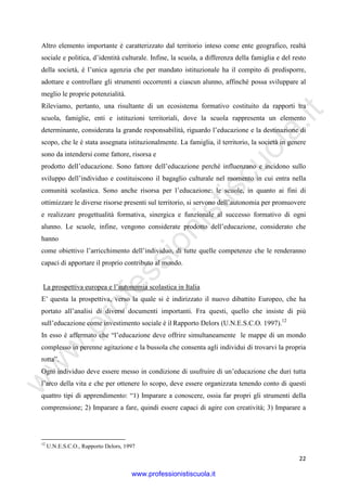 w
w
w
.professionistiscuola.it
22
Altro elemento importante è caratterizzato dal territorio inteso come ente geografico, realtà
sociale e politica, d’identità culturale. Infine, la scuola, a differenza della famiglia e del resto
della società, è l’unica agenzia che per mandato istituzionale ha il compito di predisporre,
adottare e controllare gli strumenti occorrenti a ciascun alunno, affinché possa sviluppare al
meglio le proprie potenzialità.
Rileviamo, pertanto, una risultante di un ecosistema formativo costituito da rapporti tra
scuola, famiglie, enti e istituzioni territoriali, dove la scuola rappresenta un elemento
determinante, considerata la grande responsabilità, riguardo l’educazione e la destinazione di
scopo, che le è stata assegnata istituzionalmente. La famiglia, il territorio, la società in genere
sono da intendersi come fattore, risorsa e
prodotto dell’educazione. Sono fattore dell’educazione perché influenzano e incidono sullo
sviluppo dell’individuo e costituiscono il bagaglio culturale nel momento in cui entra nella
comunità scolastica. Sono anche risorsa per l’educazione: le scuole, in quanto ai fini di
ottimizzare le diverse risorse presenti sul territorio, si servono dell’autonomia per promuovere
e realizzare progettualità formativa, sinergica e funzionale al successo formativo di ogni
alunno. Le scuole, infine, vengono considerate prodotto dell’educazione, considerato che
hanno
come obiettivo l’arricchimento dell’individuo, di tutte quelle competenze che le renderanno
capaci di apportare il proprio contributo al mondo.
La prospettiva europea e l’autonomia scolastica in Italia
E’ questa la prospettiva, verso la quale si è indirizzato il nuovo dibattito Europeo, che ha
portato all’analisi di diversi documenti importanti. Fra questi, quello che insiste di più
sull’educazione come investimento sociale è il Rapporto Delors (U.N.E.S.C.O. 1997).12
In esso è affermato che “l’educazione deve offrire simultaneamente le mappe di un mondo
complesso in perenne agitazione e la bussola che consenta agli individui di trovarvi la propria
rotta”.
Ogni individuo deve essere messo in condizione di usufruire di un’educazione che duri tutta
l’arco della vita e che per ottenere lo scopo, deve essere organizzata tenendo conto di questi
quattro tipi di apprendimento: “1) Imparare a conoscere, ossia far propri gli strumenti della
comprensione; 2) Imparare a fare, quindi essere capaci di agire con creatività; 3) Imparare a
12
U.N.E.S.C.O., Rapporto Delors, 1997
www.professionistiscuola.it
 
