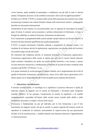 w
w
w
.professionistiscuola.it
23
vivere insieme, quale modalità di partecipare e collaborare con gli altri in tutte le attività
umane; 4) Imparare ad essere, fa da corollario essenziale e deriva dai tre appelli precedenti”.
In Italia con il D.P.R. 275/99, lo scenario della scuola dell’autonomia ha costituito una valida
occasione per sostenere una cultura formativa basata sulle motivazioni morali e pedagogiche
descritte nei documenti internazionali.
Caratteristica di tale sistema è la sua potenzialità; cioè, la capacità di coinvolgere nei propri
spazi d’azione il contesto socio-economico e politico-istituzionale di riferimento, in base ai
bisogni da soddisfare in ordine d’istruzione, formazione ed educazione.
Con l’autonomia, la progettualità della scuola estende i propri interessi nei diversi contesti e il
territorio diventa elemento qualificante per quella progettualità.
Il P.O.F. in quanto documento d’identità culturale e progettuale di ciascuna scuola, è la
risultante di un’intensa attività di esplorazione, negoziazione con diverse realtà del territorio
ed in primo luogo con gli enti locali.
Per realizzare tale complessa attività, lo strumento principale è l’autonomia organizzativa.
L’autonomia organizzativa della scuola si espleta non solo con le risorse interne (docenti,
tempi scolastici, discipline), ma anche con quelle esterne (territorio e sue risorse), e questo
avviene attraverso interazioni e collaborazioni sottoforma di accordi ed intese contenute nella
normativa del D.P.R. 275/99 (art. 7 e ss).
Con questi strumenti la scuola persegue le proprie finalità, con il miglioramento dei livelli di
qualità d’istruzione, formazione, socializzazione, senso civico delle nuove generazioni ed in
ultima analisi con il miglioramento del livello di qualità socio-culturale del territorio.
Educazione e socializzazione
Il termine socializzazione, in sociologia sta a significare il processo attraverso il quale gli
individui entrano in rapporto con la società di riferimento e diventano parte integrante
(membri effettivi). Si ha, pertanto, l’acquisizione di sistemi di significato e di modelli
comportamentali consolidati all’interno della società stessa, nonché delle abilità e delle
competenze necessarie a svolgere i diversi ruoli sociali.
Il processo è fondamentale sia per gli individui, per la loro formazione e per il loro
inserimento nei rapporti sociali, che per la società, in quanto capacità del sistema sociale di
riprodurre le condizioni di esistenza, assicurandosi la sopravvivenza da una generazione
all’altra. Con la socializzazione, i modelli culturali sono trasmessi attraverso l’apprendimento
e l’interiorizzazione.
www.professionistiscuola.it
 