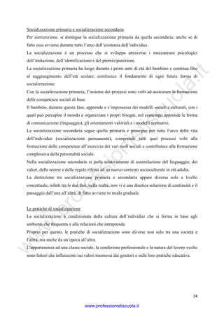 w
w
w
.professionistiscuola.it
24
Socializzazione primaria e socializzazione secondaria
Per convenzione, si distingue la socializzazione primaria da quella secondaria, anche se di
fatto essa avviene durante tutto l’arco dell’esistenza dell’individuo.
La socializzazione è un processo che si sviluppa attraverso i meccanismi psicologici
dell’imitazione, dell’identificazione e del premio/punizione.
La socializzazione primaria ha luogo durante i primi anni di età del bambino e continua fino
al raggiungimento dell’età scolare; costituisce il fondamento di ogni futura forma di
socializzazione.
Con la socializzazione primaria, l’insieme dei processi sono volti ad assicurare la formazione
delle competenze sociali di base.
Il bambino, durante questa fase, apprende e s’impossessa dei modelli sociali e culturali, con i
quali può percepire il mondo e organizzare i propri bisogni, nel contempo apprende le forme
di comunicazione (linguaggio), gli orientamenti valoriali e i modelli normativi.
La socializzazione secondaria segue quella primaria e prosegue per tutto l’arco della vita
dell’individuo (socializzazione permanente), comprende tutti quei processi volti alla
formazione delle competenze all’esercizio dei vari ruoli sociali e contribuisce alla formazione
complessiva della personalità sociale.
Nella socializzazione secondaria si parla relativamente di assimilazione del linguaggio, dei
valori, delle norme e delle regole riferiti ad un nuovo contesto socioculturale in età adulta.
La distinzione tra socializzazione primaria e secondaria appare diversa solo a livello
concettuale; infatti tra le due fasi, nella realtà, non vi è una drastica soluzione di continuità e il
passaggio dall’una all’altra, di fatto avviene in modo graduale.
Le pratiche di socializzazione
La socializzazione è condizionata dalla cultura dell’individuo che si forma in base agli
ambienti che frequenta e alle relazioni che intraprende.
Proprio per questo, le pratiche di socializzazione sono diverse non solo tra una società e
l’altra, ma anche da un’epoca all’altra.
L’appartenenza ad una classe sociale, la condizione professionale e la natura del lavoro svolto
sono fattori che influiscono sui valori trasmessi dai genitori e sulle loro pratiche educative.
www.professionistiscuola.it
 
