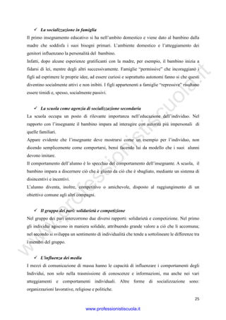 w
w
w
.professionistiscuola.it
25
La socializzazione in famiglia
Il primo insegnamento educativo si ha nell’ambito domestico e viene dato al bambino dalla
madre che soddisfa i suoi bisogni primari. L’ambiente domestico e l’atteggiamento dei
genitori influenzano la personalità del bambino.
Infatti, dopo alcune esperienze gratificanti con la madre, per esempio, il bambino inizia a
fidarsi di lei, mentre degli altri successivamente. Famiglie “permissive” che incoraggiano i
figli ad esprimere le proprie idee, ad essere curiosi e soprattutto autonomi fanno si che questi
diventino socialmente attivi e non inibiti. I figli appartenenti a famiglie “repressive” risultano
essere timidi e, spesso, socialmente passivi.
La scuola come agenzia di socializzazione secondaria
La scuola occupa un posto di rilevante importanza nell’educazione dell’individuo. Nel
rapporto con l’insegnante il bambino impara ad interagire con autorità più impersonali di
quelle familiari.
Appare evidente che l’insegnante deve mostrarsi come un esempio per l’individuo, non
dicendo semplicemente come comportarsi, bensì facendo lui da modello che i suoi alunni
devono imitare.
Il comportamento dell’alunno è lo specchio del comportamento dell’insegnante. A scuola, il
bambino impara a discernere ciò che è giusto da ciò che è sbagliato, mediante un sistema di
disincentivi e incentivi.
L’alunno diventa, inoltre, competitivo o amichevole, disposto al raggiungimento di un
obiettivo comune agli altri compagni.
Il gruppo dei pari: solidarietà e competizione
Nel gruppo dei pari intercorrono due diversi rapporti: solidarietà e competizione. Nel primo
gli individui agiscono in maniera solidale, attribuendo grande valore a ciò che li accomuna;
nel secondo si sviluppa un sentimento di individualità che tende a sottolineare le differenze tra
i membri del gruppo.
L’influenza dei media
I mezzi di comunicazione di massa hanno le capacità di influenzare i comportamenti degli
Individui, non solo nella trasmissione di conoscenze e informazioni, ma anche nei vari
atteggiamenti e comportamenti individuali. Altre forme di socializzazione sono:
organizzazioni lavorative, religiose e politiche.
www.professionistiscuola.it
 