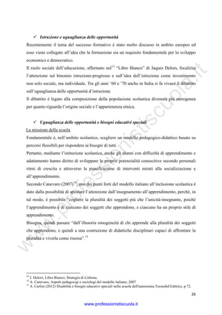 w
w
w
.professionistiscuola.it
26
Istruzione e uguaglianza delle opportunità
Recentemente il tema del successo formativo è stato molto discusso in ambito europeo ed
esso viene collegato all’idea che la formazione sia un requisito fondamentale per lo sviluppo
economico e democratico.
Il ruolo sociale dell’educazione, affermato nel13
“Libro Bianco” di Jaques Delors, focalizza
l’attenzione sul binomio istruzione-progresso e sull’idea dell’istruzione come investimento
non solo sociale, ma individuale. Tra gli anni ’60 e ’70 anche in Italia si fa vivace il dibattito
sull’uguaglianza delle opportunità d’istruzione.
Il dibattito è legato alla composizione della popolazione scolastica divenuta più eterogenea
per quanto riguarda l’origine sociale e l’appartenenza etnica.
Uguaglianza delle opportunità e bisogni educativi speciali
La missione della scuola
Fondamentale è, nell’ambito scolastico, scegliere un modello pedagogico-didattico basato su
percorsi flessibili per rispondere ai bisogni di tutti.
Pertanto, mediante l’istituzione scolastica, anche gli alunni con difficoltà di apprendimento e
adattamento hanno diritto di sviluppare le proprie potenzialità conoscitive secondo personali
ritmi di crescita e attraverso la pianificazione di interventi mirati alla socializzazione e
all’apprendimento.
Secondo Canevaro (2007)14
, uno dei punti forti del modello italiano all’inclusione scolastica è
dato dalla possibilità di spostare l’attenzione dall’insegnamento all’apprendimento, perché, in
tal modo, è possibile “cogliere la pluralità dei soggetti più che l’unicità-insegnante, poiché
l’apprendimento è di ciascuno dei soggetti che apprendono, e ciascuno ha un proprio stile di
apprendimento.
Bisogna, quindi passare “dall’illusoria omogeneità di chi apprende alla pluralità dei soggetti
che apprendono, e quindi a una costruzione di didattiche disciplinari capaci di affrontare la
pluralità e viverla come risorsa”.15
13
J. Delors, Libro Bianco, Strategia di Lisbona.
14
A. Canevaro, Aspetti pedagocigi e sociologi del modello italiano, 2007
15
A. Carlini (2012) Disabilità e bisogni educativi speciali nella scuola dell'autonomia.Tecnodid Editrice, p.72.
www.professionistiscuola.it
 