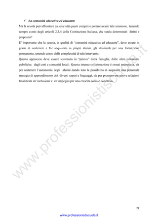 w
w
w
.professionistiscuola.it
27
La comunità educativa ed educante
Ma la scuola può affrontare da sola tutti questi compiti e portare avanti tale missione, tenendo
sempre conto degli articoli 2,3,4 della Costituzione Italiana, che tutela determinati diritti a
proposito?
E’ importante che la scuola, in qualità di “comunità educativa ed educante”, deve essere in
grado di sostenere e far acquistare ai propri alunni, gli strumenti per una formazione
permanente, tenendo conto della complessità di tale intervento.
Questo approccio deve essere sostenuto in “primis” dalla famiglia, dalle altre istituzioni
pubbliche, dagli enti e comunità locali. Questa intensa collaborazione è ormai necessaria, sia
per sostenere l’autonomia degli alunni dando loro la possibilità di acquisire una personale
strategia di apprendimento dei diversi saperi e linguaggi, sia per promuovere nuove relazioni
finalizzate all’inclusione e all’impegno per una crescita sociale collettiva.
www.professionistiscuola.it
 