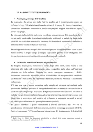 w
w
w
.professionistiscuola.it
28
2.2 LA COMPONENTE PSICOLOGICA
Psicologia e psicologia delle disabilità
La psicologia è la scienza che studia l’attività psichica ed il comportamento umano per
definirne le leggi. Tale disciplina utilizza diversi metodi di ricerca del tipo sperimentali con
dimensione strettamente individuale e metodi che pongono maggior attenzione all’aspetto
sociale e di gruppo.
La psicologia delle disabilità può essere considerata una derivazione della psicologia che si
occupa dello studio delle determinanti psicologiche, ambientali e sociali che fanno della
disabilità una condizione esistenziale, risultante dall’intreccio di interazioni tra individuo e
ambiente in una visione olistica dell’individuo.
Diversi approcci si sono occupati dello studio dei processi di apprendimento: alcuni di essi
hanno orientato il proprio campo d’indagine sugli aspetti genetici e sull’intelligenza; altri
invece si sono concentrati sugli aspetti ambientali, relazionali e culturali.
Dal modello biomedico al modello bio-psico-sociale
Le discipline psicologiche, biomediche e sociali, negli ultimi tempi, hanno rivolto la loro
attenzione allo studio del comportamento sano, occupandosi della salute dell’individuo
piuttosto che della malattia. Piuttosto che curare, correggere, compensare i deficit,
l’attenzione viene rivolta alle risorse interne dell’individuo, alle sue potenzialità considerati
da Bronstein16
punti di leva per supportare il benessere, la crescita personale e l’inserimento
nella società.
C’è stata una vera e propria evoluzione nelle modalità di intervento nei confronti delle
persone con disabilità, passando da un approccio medico ad un approccio che considerava la
disabilità come una patologia individuale. Nel primo caso l’intervento consisteva nel curare la
malattia con gli strumenti della medicina, chirurgici e farmacologici mentre nel secondo caso
l’intervento si concentrava nel tentativo di sviluppare le autonomie personali e sociali
necessarie per condurre una vita quanto più autonoma possibile.
Un grosso contributo a questo cambiamento è arrivato dall’O.M.S. nel 1976 con la
classificazione internazionale delle menomazioni, disabilità e svantaggi esistenziali (ICIDH).
Successivamente con l’ICF (classificazione internazionale del funzionamento, della disabilità
16
Delle Fave, A. (2005). Le dimensioni psicologiche e culturali della salute: esperienza ottimale e
riabilitazione. Psicologia della salute, 8(1), 29-40.
www.professionistiscuola.it
 