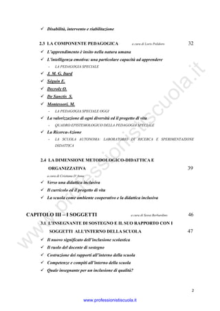 w
w
w
.professionistiscuola.it
2
Disabilità, intervento e riabilitazione
2.3 LA COMPONENTE PEDAGOGICA a cura di Loris Polidoro 32
L’apprendimento è insito nella natura umana
L’intelligenza emotiva: una particolare capacità ad apprendere
- LA PEDAGOGIA SPECIALE
J. M. G. Itard
Séguin E.
Decroly O.
De Sanctis S.
Montessori. M.
- LA PEDAGOGIA SPECIALE OGGI
La valorizzazione di ogni diversità ed il progetto di vita
- QUADRO EPISTEMOLOGICO DELLA PEDAGOGIA SPECIALE
La Ricerca-Azione
- LA SCUOLA AUTONOMA: LABORATORIO DI RICERCA E SPERIMENTAZIONE
DIDATTICA
2.4 LA DIMENSIONE METODOLOGICO-DIDATTICA E
ORGANIZZATIVA 39
a cura di Cristiana D’Anna
Verso una didattica inclusiva
Il curricolo ed il progetto di vita
La scuola come ambiente cooperativo e la didattica inclusiva
CAPITOLO III – I SOGGETTI a cura di Sessa Berbardino 46
3.1 L’INSEGNANTE DI SOSTEGNO E IL SUO RAPPORTO CON I
SOGGETTI ALL’INTERNO DELLA SCUOLA 47
Il nuovo significato dell’inclusione scolastica
Il ruolo del docente di sostegno
Costruzione dei rapporti all’interno della scuola
Competenze e compiti all’interno della scuola
Quale insegnante per un inclusione di qualità?
www.professionistiscuola.it
 