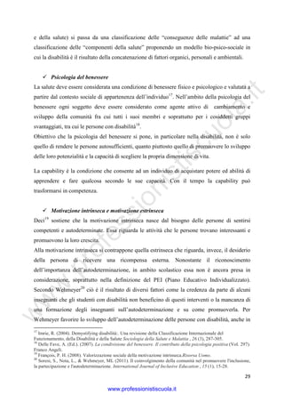 w
w
w
.professionistiscuola.it
29
e della salute) si passa da una classificazione delle “conseguenze delle malattie” ad una
classificazione delle “componenti della salute” proponendo un modello bio-psico-sociale in
cui la disabilità è il risultato della concatenazione di fattori organici, personali e ambientali.
Psicologia del benessere
La salute deve essere considerata una condizione di benessere fisico e psicologico e valutata a
partire dal contesto sociale di appartenenza dell’individuo17
. Nell’ambito della psicologia del
benessere ogni soggetto deve essere considerato come agente attivo di cambiamento e
sviluppo della comunità fra cui tutti i suoi membri e soprattutto per i cosiddetti gruppi
svantaggiati, tra cui le persone con disabilità18
.
Obiettivo che la psicologia del benessere si pone, in particolare nella disabilità, non è solo
quello di rendere le persone autosufficienti, quanto piuttosto quello di promuovere lo sviluppo
delle loro potenzialità e la capacità di scegliere la propria dimensione di vita.
La capability è la condizione che consente ad un individuo di acquistare potere ed abilità di
apprendere e fare qualcosa secondo le sue capacità. Con il tempo la capability può
trasformarsi in competenza.
Motivazione intrinseca e motivazione estrinseca
Deci19
sostiene che la motivazione intrinseca nasce dal bisogno delle persone di sentirsi
competenti e autodeterminate. Essa riguarda le attività che le persone trovano interessanti e
promuovono la loro crescita.
Alla motivazione intrinseca si contrappone quella estrinseca che riguarda, invece, il desiderio
della persona di ricevere una ricompensa esterna. Nonostante il riconoscimento
dell’importanza dell’autodeterminazione, in ambito scolastico essa non è ancora presa in
considerazione, soprattutto nella definizione del PEI (Piano Educativo Individualizzato).
Secondo Wehmeyer20
ciò è il risultato di diversi fattori come la credenza da parte di alcuni
insegnanti che gli studenti con disabilità non beneficino di questi interventi o la mancanza di
una formazione degli insegnanti sull’autodeterminazione e su come promuoverla. Per
Wehmeyer favorire lo sviluppo dell’autodeterminazione delle persone con disabilità, anche in
17
Imrie, R. (2004). Demystifying disabilità:. Una revisione della Classificazione Internazionale del
Funzionamento, della Disabilità e della Salute Sociologia della Salute e Malattia , 26 (3), 287-305.
18
Delle Fave, A. (Ed.). (2007). La condivisione del benessere. Il contributo della psicologia positiva (Vol. 297).
Franco Angeli.
19
François, P. H. (2008). Valorizzazione sociale della motivazione intrinseca.Risorsa Uomo.
20
Soresi, S., Nota, L., & Wehmeyer, ML (2011). Il coinvolgimento della comunità nel promuovere l'inclusione,
la partecipazione e l'autodeterminazione. International Journal of Inclusive Education , 15 (1), 15-28.
www.professionistiscuola.it
 