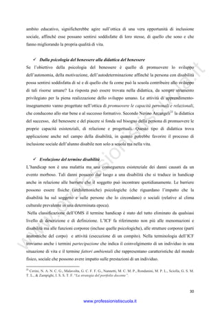w
w
w
.professionistiscuola.it
30
ambito educativo, significherebbe agire sull’ottica di una vera opportunità di inclusione
sociale, affinché esse possano sentirsi soddisfatte di loro stesse, di quello che sono e che
fanno migliorando la propria qualità di vita.
Dalla psicologia del benessere alla didattica del benessere
Se l’obiettivo della psicologia del benessere è quello di promuovere lo sviluppo
dell’autonomia, della motivazione, dell’autodeterminazione affinché la persona con disabilità
possa sentirsi soddisfatta di sé e di quello che fa come può la scuola contribuire allo sviluppo
di tali risorse umane? La risposta può essere trovata nella didattica, da sempre strumento
privilegiato per la piena realizzazione dello sviluppo umano. Le attività di apprendimento-
insegnamento vanno progettate nell’ottica di promuovere le capacità personali e relazionali,
che conducono allo star bene e al successo formativo. Secondo Nerino Arcangeli21
la didattica
del successo, del benessere e del piacere si fonda sul bisogno della persona di promuovere le
proprie capacità esistenziali, di relazione e progettuali. Questo tipo di didattica trova
applicazione anche nel campo della disabilità, in quanto potrebbe favorire il processo di
inclusione sociale dell’alunno disabile non solo a scuola ma nella vita.
Evoluzione del termine disabilità
L’handicap non è una malattia ma una conseguenza esistenziale dei danni causati da un
evento morboso. Tali danni possono dar luogo a una disabilità che si traduce in handicap
anche in relazione alle barriere che il soggetto può incontrare quotidianamente. Le barriere
possono essere fisiche (architettoniche) psicologiche (che riguardano l’impatto che la
disabilità ha sul soggetto e sulle persone che lo circondano) o sociali (relative al clima
culturale prevalente in una determinata epoca).
Nella classificazione dell’OMS il termine handicap è stato del tutto eliminato da qualsiasi
livello di descrizione e di definizione. L’ICF fa riferimento non più alle menomazioni e
disabilità ma alle funzioni corporee (incluse quelle psicologiche), alle strutture corporee (parti
anatomiche del corpo) e attività (esecuzione di un compito). Nella terminologia dell’ICF
troviamo anche i termini partecipazione che indica il coinvolgimento di un individuo in una
situazione di vita e il termine fattori ambientali che rappresentano caratteristiche del mondo
fisico, sociale che possono avere impatto sulle prestazioni di un individuo.
21
Cerini, N. A. N. C. G., Malavolta, G. C. F. F. G., Nannetti, M. C. M. P., Rondanini, M. P. L., Sciolla, G. S. M.
T. L., & Zampighi, I. S. S. T. F. “La strategia del portfolio docente”.
www.professionistiscuola.it
 